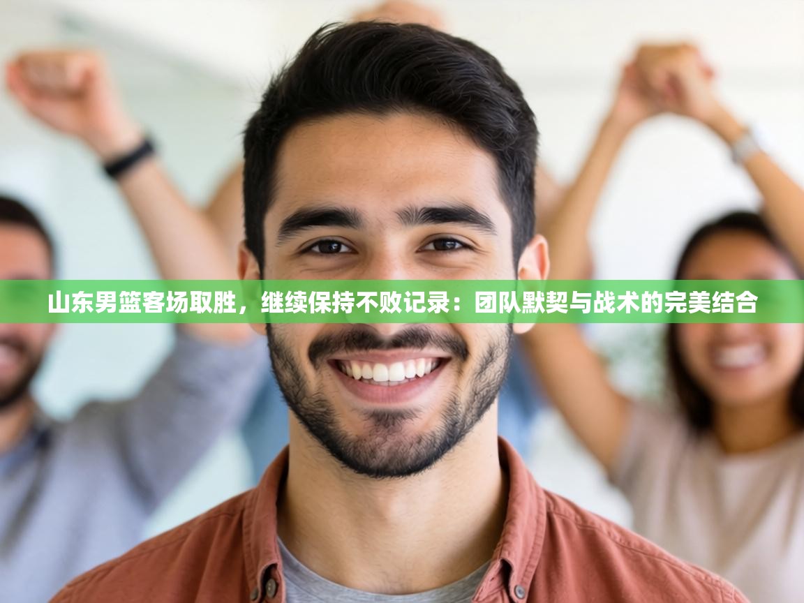 山东男篮客场取胜,继续保持不败记录:团队默契与战术的完美结合 第1张