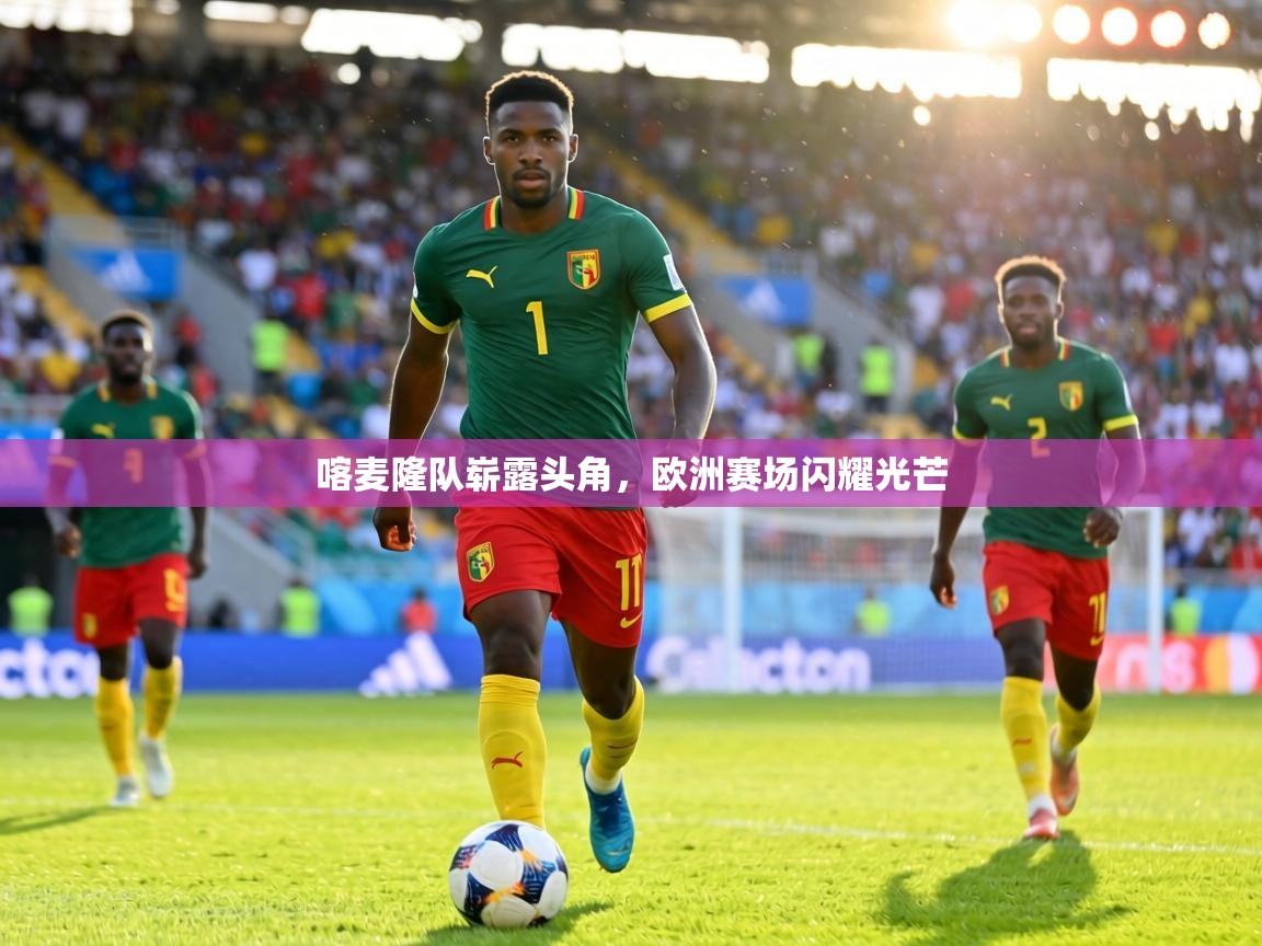 喀麦隆队崭露头角，欧洲赛场闪耀光芒